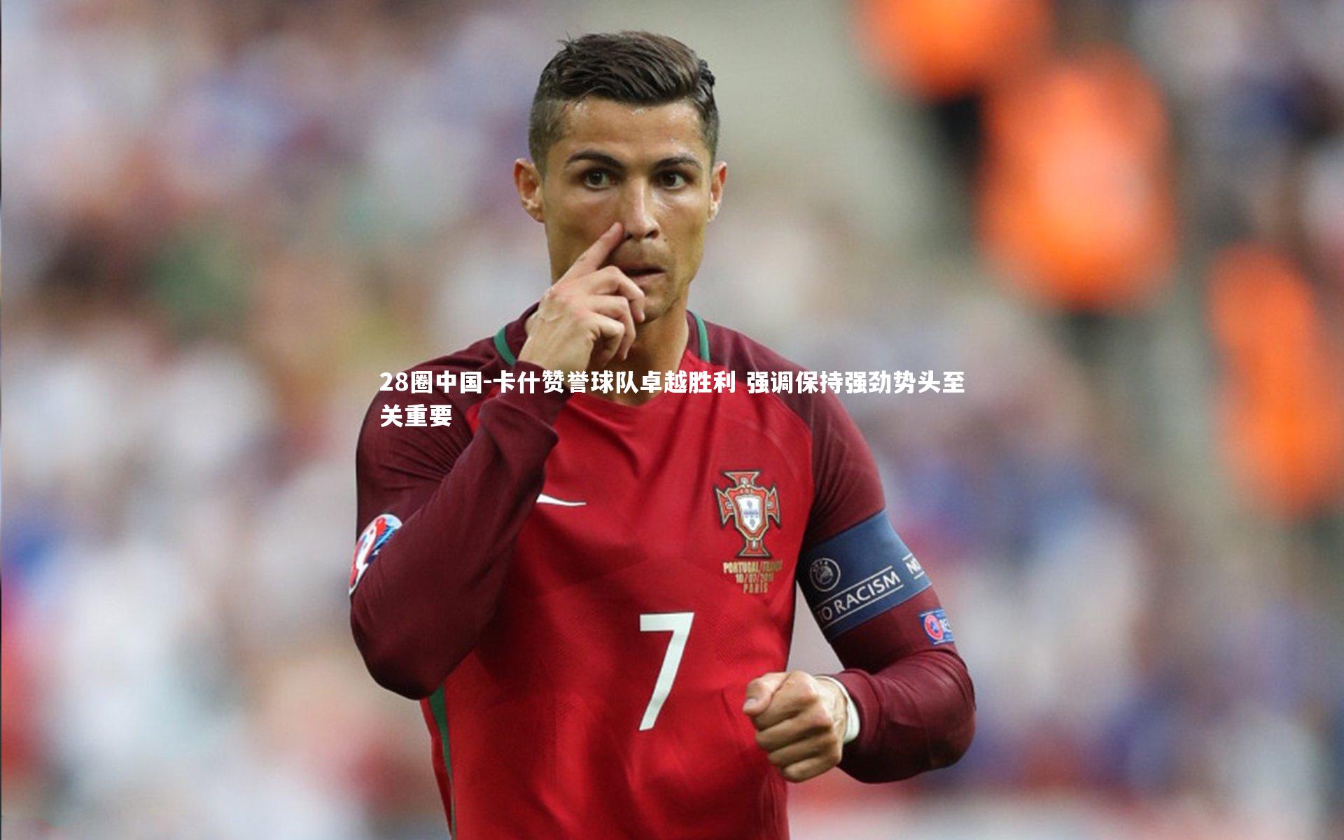 28圈中国-卡什赞誉球队卓越胜利 强调保持强劲势头至关重要
