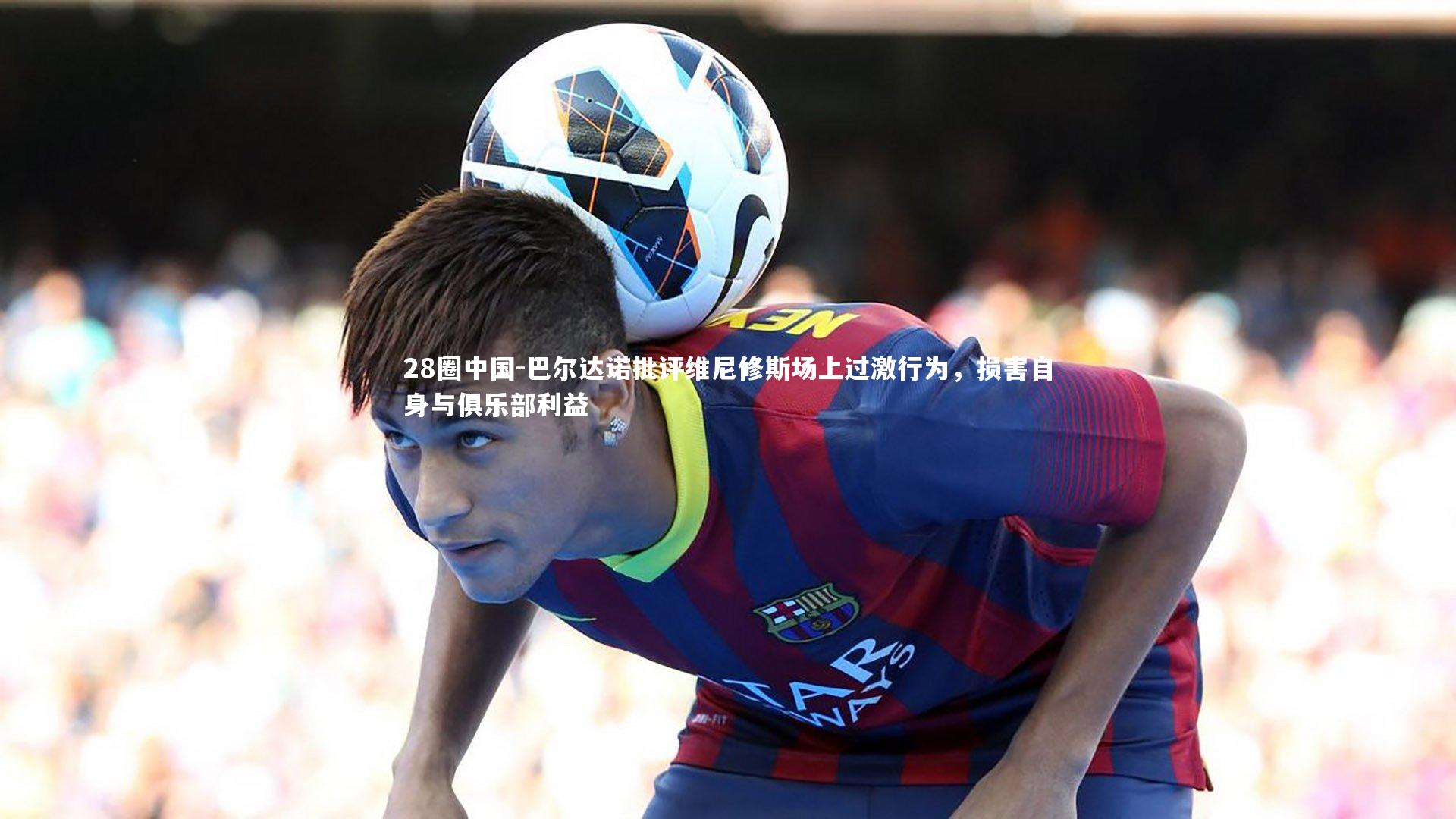 28圈中国-巴尔达诺批评维尼修斯场上过激行为，损害自身与俱乐部利益