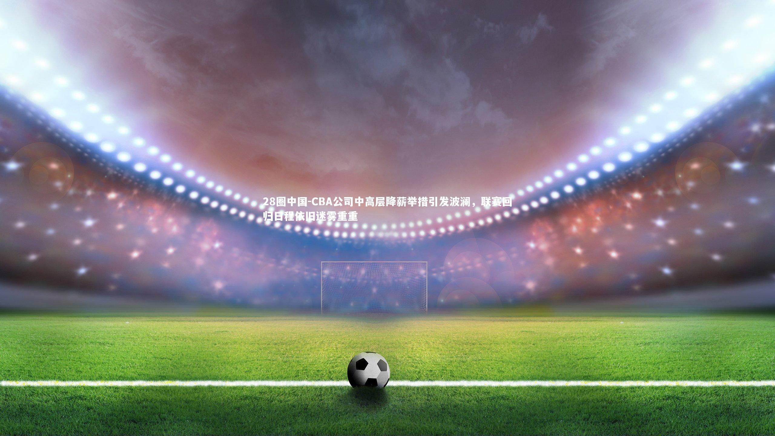 CBA公司中高层降薪举措引发波澜,联赛回归日程依旧迷雾重重